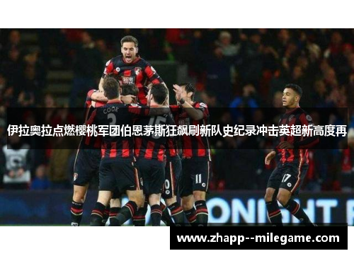 伊拉奥拉点燃樱桃军团伯恩茅斯狂飙刷新队史纪录冲击英超新高度再